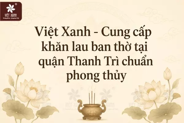 Việt Xanh - Cung cấp khăn lau ban thờ tại quận Thanh Trì chuẩn phong thủy